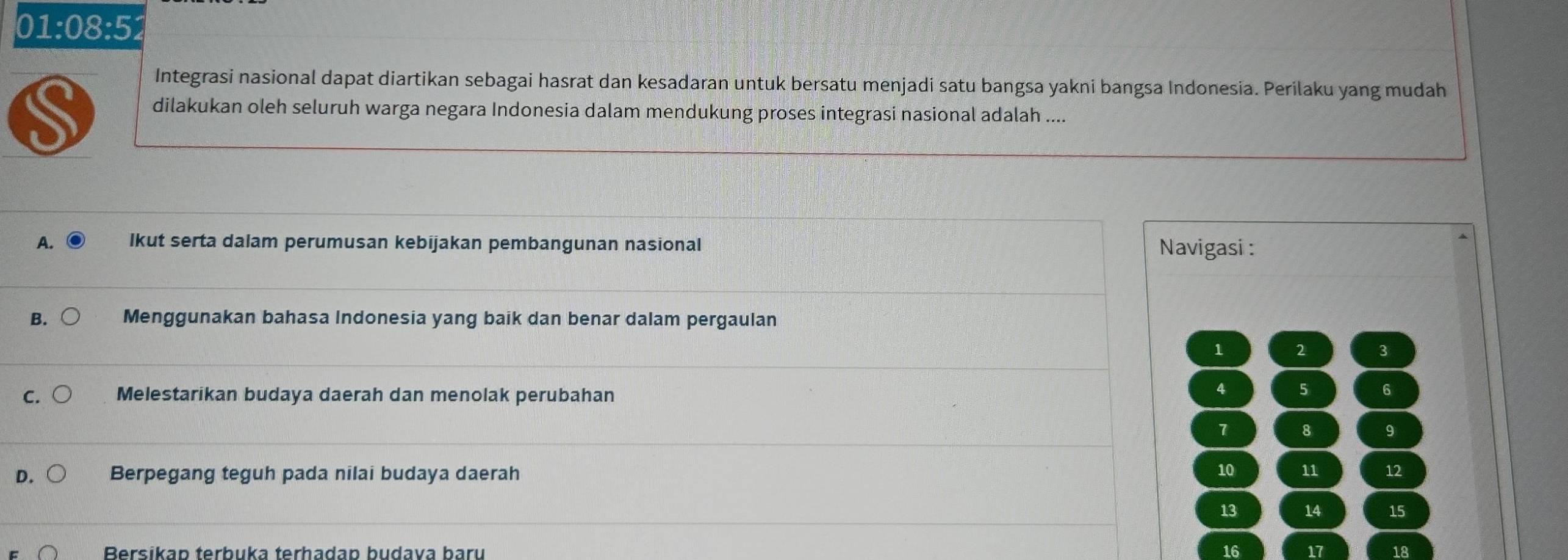 01:08:52 
Integrasi nasional dapat diartikan sebagai hasrat dan kesadaran untuk bersatu menjadi satu bangsa yakni bangsa Indonesia. Perilaku yang mudah
S dilakukan oleh seluruh warga negara Indonesia dalam mendukung proses integrasi nasional adalah ....
A. lkut serta dalam perumusan kebijakan pembangunan nasional Navigasi :
B. Menggunakan bahasa Indonesia yang baik dan benar dalam pergaulan
1 2 3
C. Melestarikan budaya daerah dan menolak perubahan
4 5 6
7 8 9
D. Berpegang teguh pada nilai budaya daerah 10 11 12
13 14 15
Bersikap terbuka terhadap budava baru 16 17 18