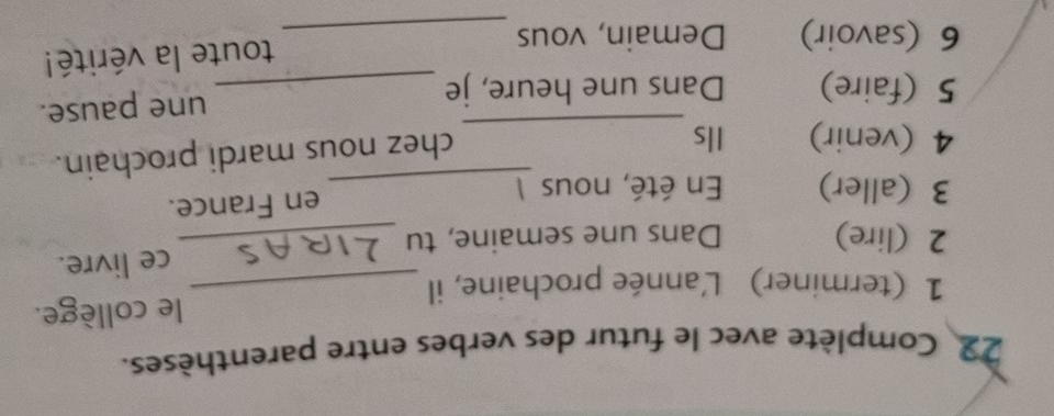 Complète avec le futur des verbes entre parenthèses. 
1 (terminer) L'année prochaine, il _le collège. 
2 (lire) Dans une semaine, tu _ce livre. 
3 (aller) En été, nous 1_ 
en France. 
4 (venir) Ils_ 
chez nous mardi prochain. 
5 (faire) Dans une heure, je _une pause. 
6 (savoir) Demain, vous _toute la vérité!