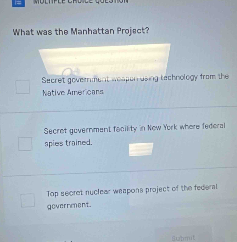 MO
What was the Manhattan Project?
Secret government weapon using technology from the
Native Americans
Secret government facility in New York where federal
spies trained.
Top secret nuclear weapons project of the federal
government.
Submit