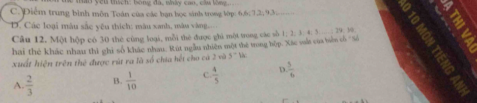 ê u thích: bóng đà, nhây cao, cầu lồng,...
C. Điểm trung bình môn Toán của các bạn học sinh trong lớp: 6, 6; 7, 2; 9, 3.
D. Các loại màu sắc yêu thích: màu xanh, màu vàng.
Câu 12. Một hộp có 30 thẻ cùng loại, mỗi thẻ được ghi một trong các số
hai thẻ khác nhau thì ghi số khác nhau. Rút ngâu nhiên một thẻ trong hộp, Xác suất của biên cổ 'Số 1; 2; 3; 4; 5 …… ; 29. 30
xuất hiện trên thẻ được rút ra là số chia hết cho cà 2 và 5''
:
D.  5/6 
A.  2/3 
B.  1/10 
C.  4/5 