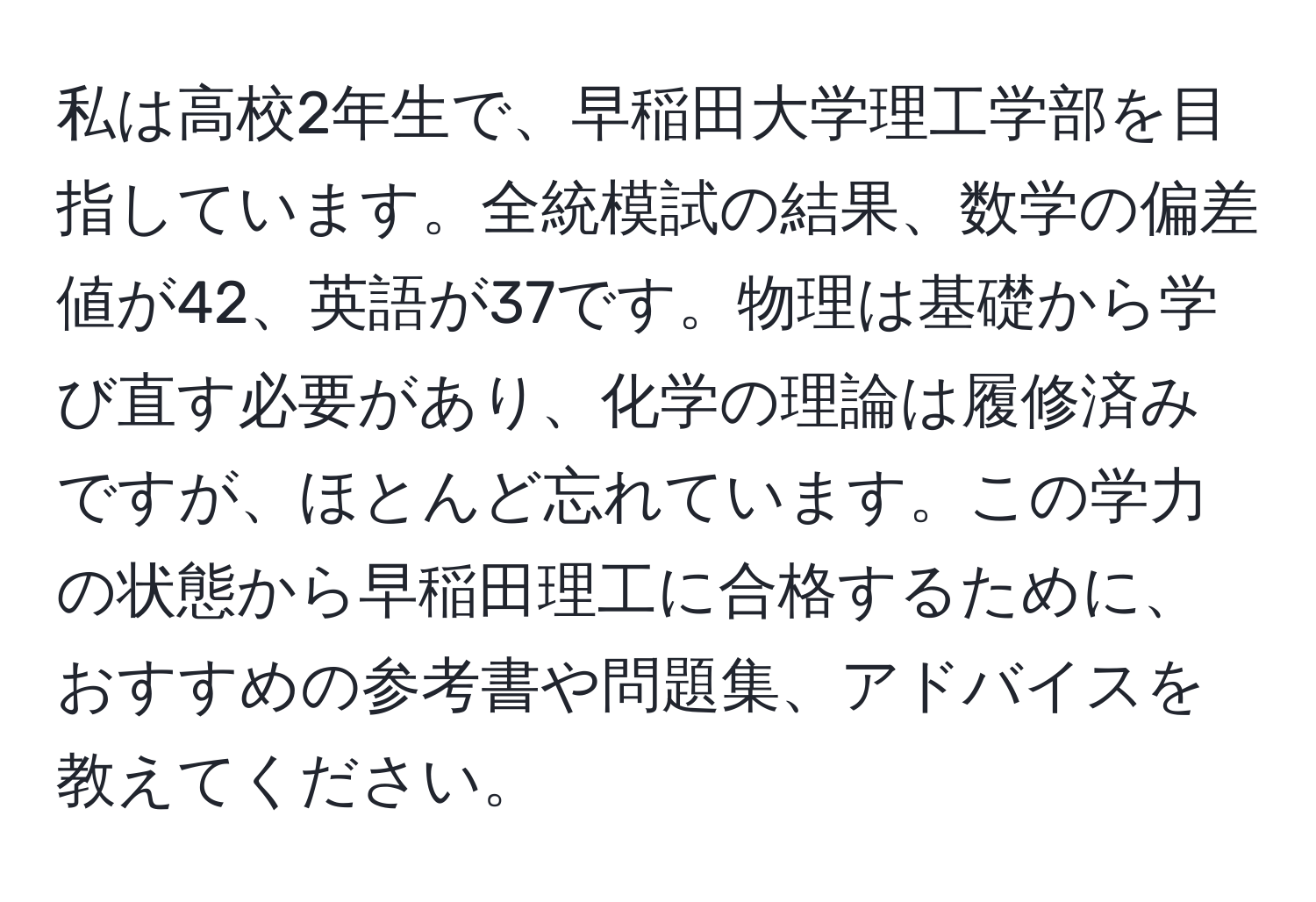 私は高校2年生で、早稲田大学理工学部を目指しています。全統模試の結果、数学の偏差値が42、英語が37です。物理は基礎から学び直す必要があり、化学の理論は履修済みですが、ほとんど忘れています。この学力の状態から早稲田理工に合格するために、おすすめの参考書や問題集、アドバイスを教えてください。