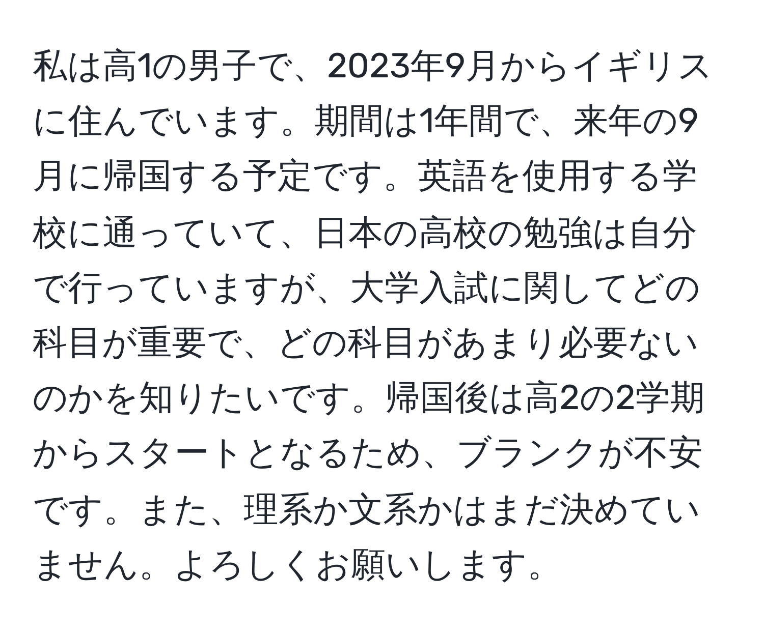 私は高1の男子で、2023年9月からイギリスに住んでいます。期間は1年間で、来年の9月に帰国する予定です。英語を使用する学校に通っていて、日本の高校の勉強は自分で行っていますが、大学入試に関してどの科目が重要で、どの科目があまり必要ないのかを知りたいです。帰国後は高2の2学期からスタートとなるため、ブランクが不安です。また、理系か文系かはまだ決めていません。よろしくお願いします。