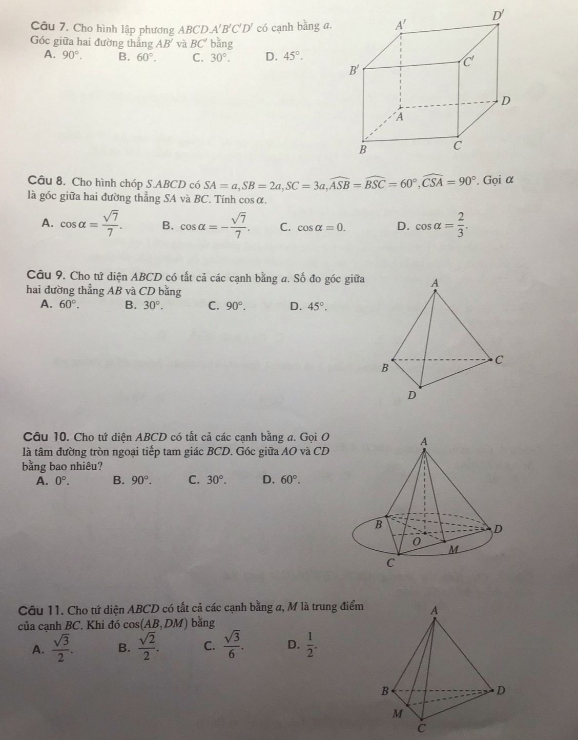 Cho hình lập phương ABCD A'B'C'D' có cạnh bằng a.
Góc giữa hai đường thắng AB' và BC' bǎng
A. 90°. B. 60°. C. 30°. D. 45°.
Câu 8. Cho hình chóp S.ABCD có SA=a,SB=2a,SC=3a,widehat ASB=widehat BSC=60°,widehat CSA=90°. Gọi α
là góc giữa hai đường thẳng SA và BC. Tính cos α.
A. cos alpha = sqrt(7)/7 . B. cos alpha =- sqrt(7)/7 . C. cos alpha =0. D. cos alpha = 2/3 .
Câu 9. Cho tứ diện ABCD có tất cả các cạnh bằng a. Số đo góc giữa
hai đường thẳng AB và CD bằng
A. 60°. B. 30°. C. 90°. D. 45°.
Câu 10. Cho tứ diện ABCD có tất cả các cạnh bằng a. Gọi O
A
là tâm đường tròn ngoại tiếp tam giác BCD. Góc giữa AO và CD
bằng bao nhiêu?
A. 0°. B. 90°. C. 30°. D. 60°.
B
D
0
M
C
Câu 11. Cho tứ diện ABCD có tất cả các cạnh bằng a, M là trung điểm
của cạnh BC. Khi đó cos (AB,DM) bằng
A.  sqrt(3)/2 . B.  sqrt(2)/2 . C.  sqrt(3)/6 . D.  1/2 .