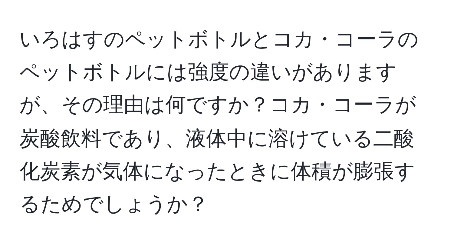 いろはすのペットボトルとコカ・コーラのペットボトルには強度の違いがありますが、その理由は何ですか？コカ・コーラが炭酸飲料であり、液体中に溶けている二酸化炭素が気体になったときに体積が膨張するためでしょうか？