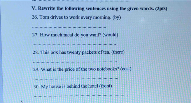 Rewrite the following sentences using the given words. (2pts) 
26. Tom drives to work every morning. (by) 
_ 
27. How much meat do you want? (would) 
_ 
28. This box has twenty packets of tea. (there) 
_ 
29. What is the price of the two notebooks? (cost) 
_ 
30. My house is behind the hotel (front) 
_