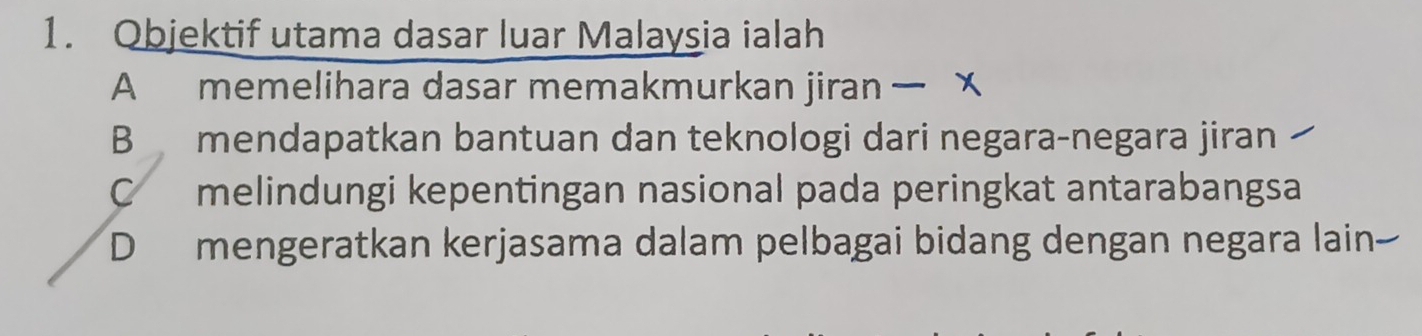 Objektif utama dasar luar Malaysia ialah
A memelihara dasar memakmurkan jiran x
B mendapatkan bantuan dan teknologi dari negara-negara jiran
C melindungi kepentingan nasional pada peringkat antarabangsa
D mengeratkan kerjasama dalam pelbagai bidang dengan negara lain