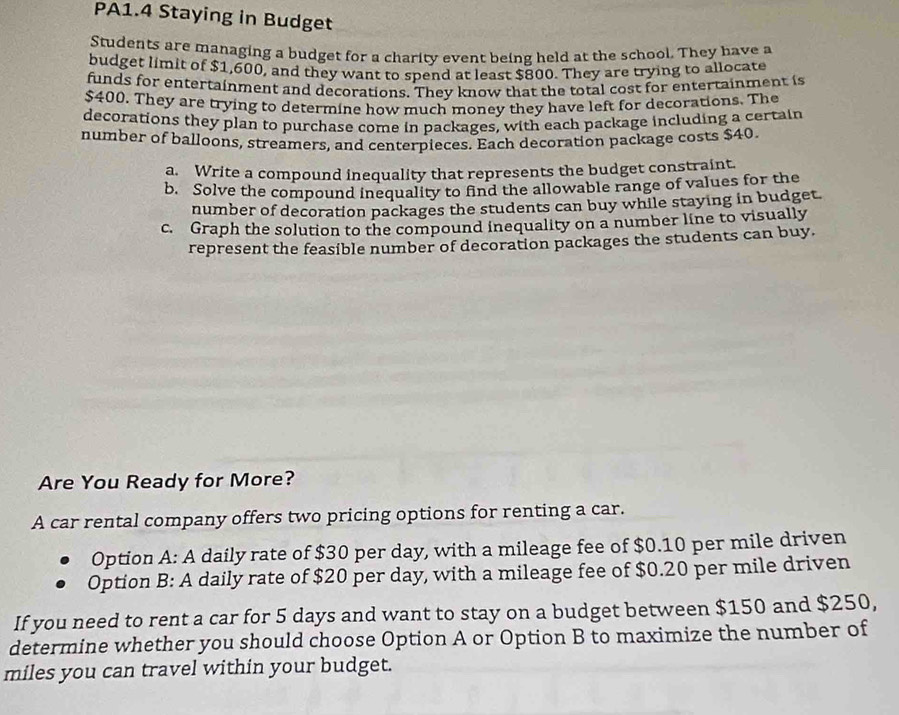 PA1.4 Staying in Budget 
Students are managing a budget for a charity event being held at the school. They have a 
budget limit of $1,600, and they want to spend at least $800. They are trying to allocate 
funds for entertainment and decorations. They know that the total cost for entertainment is
$400. They are trying to determine how much money they have left for decorations. The 
decorations they plan to purchase come in packages, with each package including a certain 
number of balloons, streamers, and centerpieces. Each decoration package costs $40. 
a. Write a compound inequality that represents the budget constraint. 
b. Solve the compound inequality to find the allowable range of values for the 
number of decoration packages the students can buy while staying in budget. 
c. Graph the solution to the compound inequality on a number line to visually 
represent the feasible number of decoration packages the students can buy. 
Are You Ready for More? 
A car rental company offers two pricing options for renting a car. 
Option A: A daily rate of $30 per day, with a mileage fee of $0.10 per mile driven 
Option B: A daily rate of $20 per day, with a mileage fee of $0.20 per mile driven 
If you need to rent a car for 5 days and want to stay on a budget between $150 and $250, 
determine whether you should choose Option A or Option B to maximize the number of
miles you can travel within your budget.