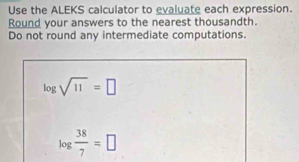 Use the ALEKS calculator to evaluate each expression. 
Round your answers to the nearest thousandth. 
Do not round any intermediate computations.
log sqrt(11)=□
log  38/7 =□