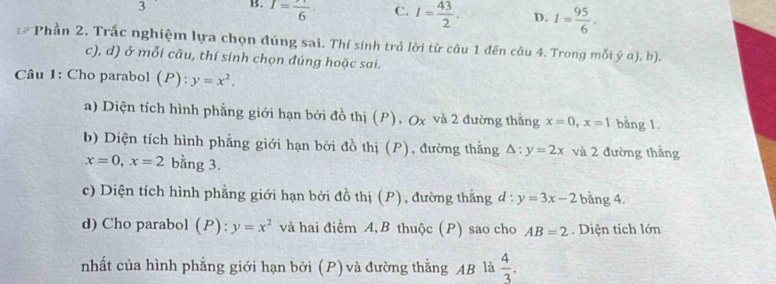 3
B. I=frac 6. C. I= 43/2 . D. I= 95/6 .
I=( Phần 2. Trắc nghiệm lựa chọn đúng sai. Thí sinh trả lời từ câu 1 đến câu 4. Trong mỗi ý α), b),
c), d) ở mỗi câu, thí sinh chọn đúng hoặc sai.
Câu 1: Cho parabol (P) : y=x^2. 
a) Diện tích hình phẳng giới hạn bởi đồ thị (P), Ox và 2 đường thắng x=0, x=1 bằng 1.
b) Diện tích hình phẳng giới hạn bởi đồ thị (P), đường thắng △ :y=2x và 2 đường thắng
x=0, x=2 bằng 3.
c) Diện tích hình phẳng giới hạn bởi đồ thị (P), đường thằng d:y=3x-2 bằng 4.
d) Cho parabol (P): y=x^2 và hai điểm A,B thuộc (P) sao cho AB=2 Diện tích lớn
nhất của hình phẳng giới hạn bởi (P) và đường thằng AB là  4/3 .