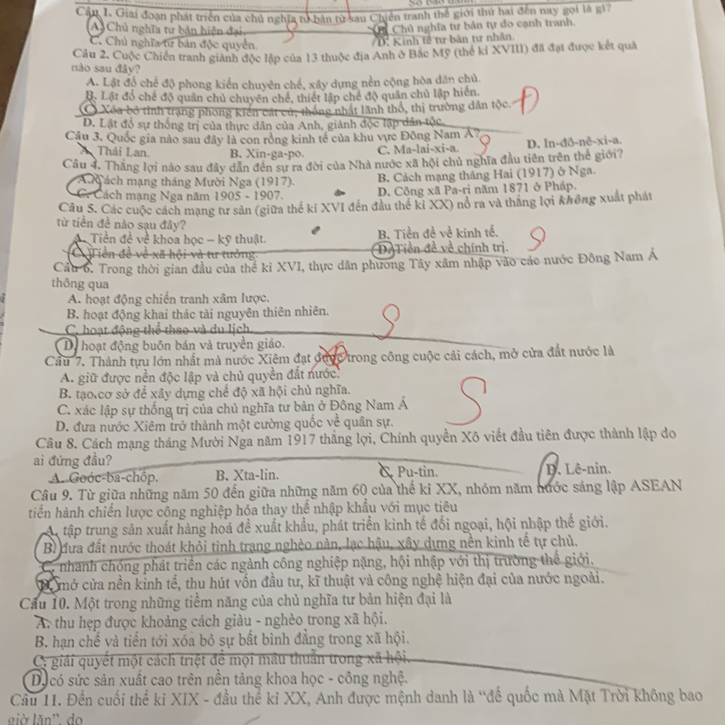 Giải đoạn phát triển của chủ nghĩa tử bản từ sau Chiến tranh thể giới thứ hai đến nay gọi là gi?
A Chủ nghĩa tư bản hiện đại
Chủ nghĩa tư bản tự do cạnh tranh.
C. Chủ nghĩa từ bản độc quyền.
D. Kinh tế tư bản tư nhân.
Câu 2. Cuộc Chiến tranh giành độc lập của 13 thuộc địa Anh ở Bắc Mỹ (thể kỉ XVIII) đã đạt được kết quả
nào sau đây?
A. Lật đồ chế độ phong kiển chuyên chế, xây dựng nền cộng hòa dân chủ.
B. Lật đổ chế độ quân chủ chuyên chế, thiết lập chế độ quân chủ lập hiến
Xéa bỏ tỉnh trạng phong kiến cát cú, thống nhất lãnh thổ, thị trường dân tộc
D. Lật đồ sự thống trị của thực dân của Anh, giành độc lập dân tộc
Câu 3. Quốc gia nào sau đây là con rồng kinh tế của khu vực Đông Nam Á?
A Thái Lan. B. Xin-ga-po. C. Ma-lai-xi-a. D. In-đô-nê-xi-a.
Câu 4. Thắng lợi nào sau đây dẫn đến sự ra đời của Nhà nước xã hội chủ nghĩa đầu tiên trên thể giới?
A   ách mạng tháng Mười Nga (1917). B. Cách mạng tháng Hai (1917) ở Nga.
C. Cách mạng Nga năm 1905 - 1907. D. Công xã Pa-ri năm 1871 ở Pháp.
Câu 5. Các cuộc cách mạng tư sản (giữa thế ki XVI đến đầu thế ki XX) nổ ra và thắng lợi không xuất phát
từ tiền đề nào sạu đây?
* Tiền đề về khoa học - kỹ thuật. B. Tiền đề về kinh tế.
C  Tiền đề về xã hội và tư tưởng. D. Tiền đề về chính trị.
Cầu 6. Trong thời gian đầu của thể kỉ XVI, thực dân phương Tây xâm nhập vào các nước Đông Nam Á
thông qua
A. hoạt động chiến tranh xâm lược.
B. hoạt động khai thác tài nguyên thiên nhiên.
C. hoạt động thể thao và du lịch
D. hoạt động buôn bán và truyền giáo.
Cầu 7. Thành tựu lớn nhất mà nước Xiêm đạt được trong công cuộc cải cách, mở cửa đất nước là
A. giữ được nền độc lập và chủ quyền đất nước.
B. tạo.cơ sở để xây dựng chế độ xã hội chủ nghĩa.
C. xác lập sự thống trị của chủ nghĩa tư bản ở Đông Nam Á
D. đựa nước Xiêm trở thành một cường quốc về quân sự.
Câu 8. Cách mạng tháng Mười Nga năm 1917 thắng lợi, Chính quyền Xô viết đầu tiên được thành lập do
ai đứng đầu? C Pu-tin.
A. Goóc-ba-chôp. B. Xta-lin. D. Lê-nin.
Câu 9. Từ giữa những năm 50 đến giữa những năm 60 của thế ki XX, nhóm năm nước sáng lập ASEAN
tiến hành chiến lược cộng nghiệp hóa thay thế nhập khẩu với mục tiêu
A tập trung sản xuất hàng hoá đề xuất khẩu, phát triển kinh tế đối ngoại, hội nhập thế giới.
Bì đưa đất nước thoát khỏi tình trang nghèo nàn, lạc hậu, xây dựng nền kinh tế tự chủ.
C. nhanh chóng phát triển các ngành công nghiệp nặng, hội nhập với thị trường thể giới.
Để mở cửa nền kinh tế, thu hút vốn đầu tư, kĩ thuật và công nghệ hiện đại của nước ngoài.
Cầu 10. Một trong những tiềm năng của chủ nghĩa tư bản hiện đại là
A. thu hẹp được khoảng cách giàu - nghèo trong xã hội.
B. hạn chế và tiến tới xóa bỏ sự bất bình đẳng trong xã hội.
C giải quyết một cách triệt để mội mâu thuần trong xã hội.
Dựcó sức sản xuất cao trên nền tảng khoa học - công nghệ.
Câu 11. Đến cuối thế ki XIX - đầu thể ki XX, Anh được mệnh danh là “đế quốc mà Mặt Trời không bao
già lǎn' do