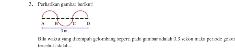 Perhatikan gambar berikut! 
Bila waktu yang ditempuh gelombang seperti pada gambar adalah 0,3 sekon maka periode gelon 
tersebut adalah....