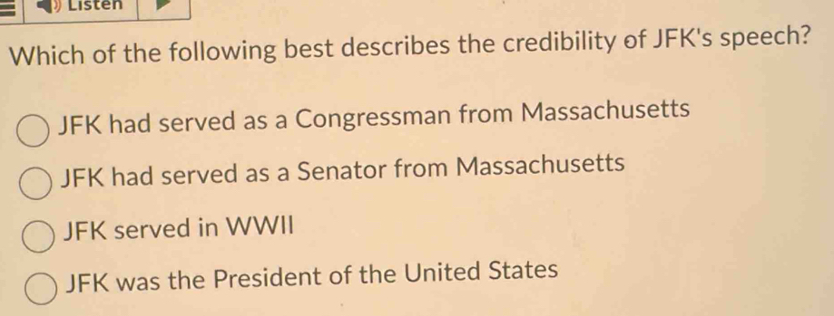 Listen
Which of the following best describes the credibility of JFK's speech?
JFK had served as a Congressman from Massachusetts
JFK had served as a Senator from Massachusetts
JFK served in WWII
JFK was the President of the United States