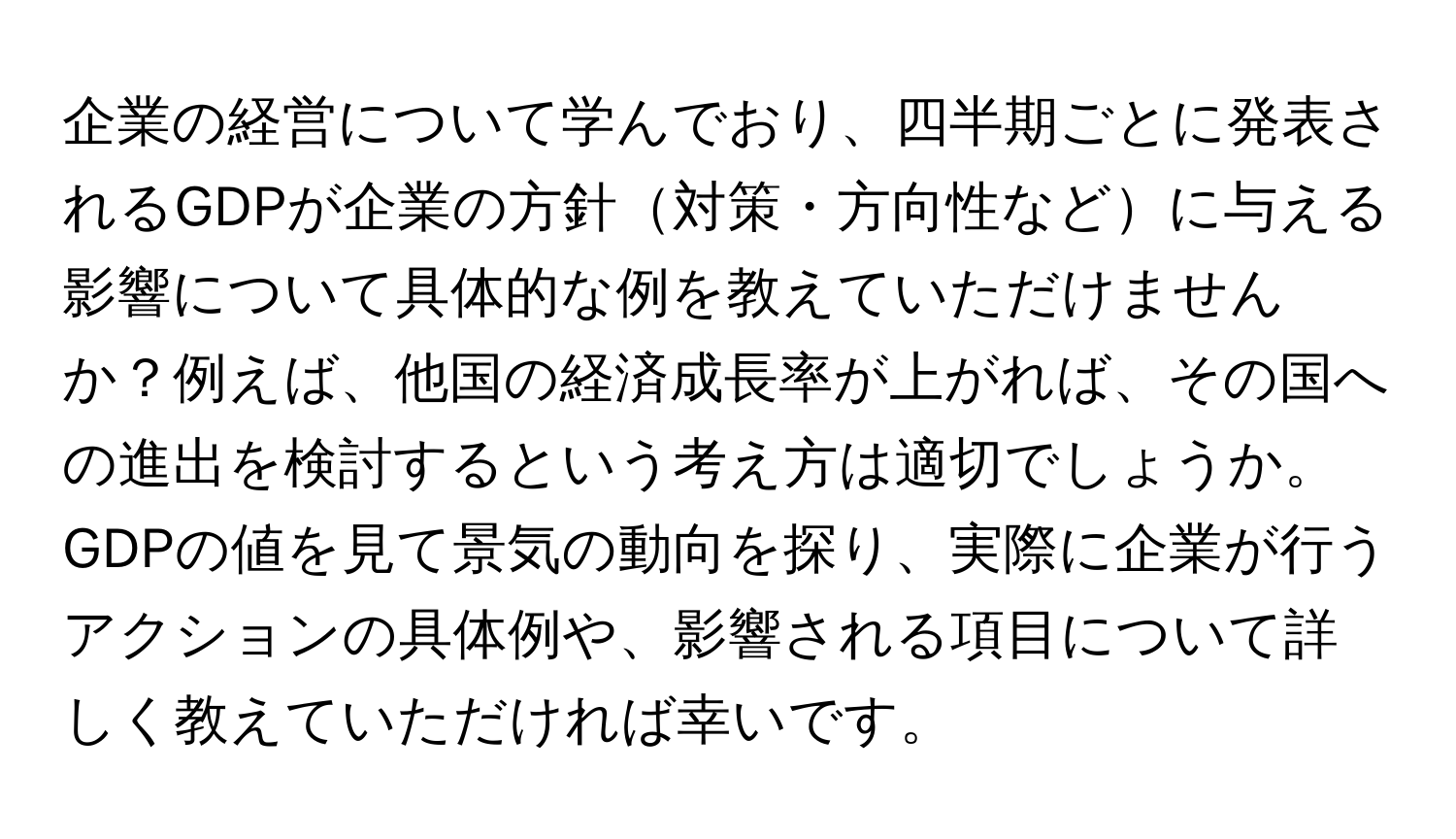 企業の経営について学んでおり、四半期ごとに発表されるGDPが企業の方針対策・方向性などに与える影響について具体的な例を教えていただけませんか？例えば、他国の経済成長率が上がれば、その国への進出を検討するという考え方は適切でしょうか。GDPの値を見て景気の動向を探り、実際に企業が行うアクションの具体例や、影響される項目について詳しく教えていただければ幸いです。