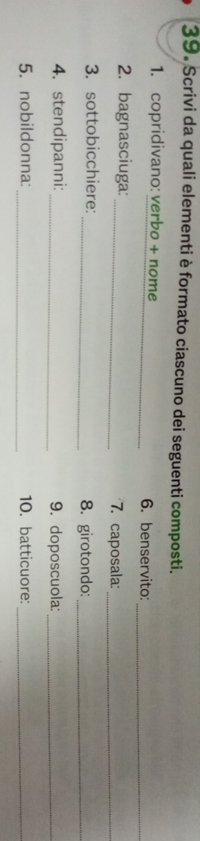 Scrivi da quali elementiè formato ciascuno dei seguenti composti. 
1. copridivano: verbo + nome _6. benservito:_ 
2. bagnasciuga: 
_7. caposala:_ 
3. sottobicchiere: 
_8. girotondo:_ 
4. stendipanni: _9. doposcuola:_ 
_ 
5. nobildonna: 10. batticuore:_