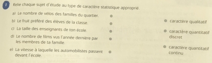 Relie chaque sujet d'étude au type de caractère statistique approprié.
a? Le nombre de vélos des familles du quartier.
b) Le fruit préféré des élèves de la classe. caractère qualitatif
c) La taille des enseignants de ton école.
caractère quantitatif
d) Le nombre de films vus l'année dernière par
discret
les membres de ta famille.
caractère quantitatif
el La vitesse à laquelle les automobilistes passent continy
devant l'école.