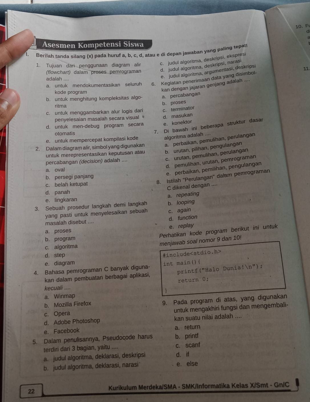 di
a
Asesmen Kompetensi Siswa
I. Berilah tanda silang (x) pada huruf a, b, c, d, atau e di depan jawaban yang paling tepat!
1. Tujuan dari penggunaan diagram alir c. judul algoritma, deskripsi, ekspresi
(flowchart) dalam proses pemrograman d. judul algoritma, deskripsi, narasi
adalah ....
e. judul algoritma, argumentasi, deskripsi
11.
a. untuk mendokumentasikan seluruh 6. Kegiatan penerimaan data yang disimbol-
kode program
kan dengan jajaran genjang adalah ....
b. untuk menghitung kompleksitas algo- a. percabangan
ritma
b. proses
c. untuk menggambarkan alur logis dari c. terminator
penyelesaian masalah secara visual d. masukan
d. untuk men-debug program secara e. konektor
otomatis
7. Di bawah ini beberapa struktur dasar
e. untuk mempercepat kompilasi kode algoritma adalah ....
2. Dalam diagram alir, simbol yang digunakan a. perbaíkan, pemulihan, perulangan
untuk merepresentasikan keputusan atau b. urutan, pilihan, pengulangan
c. urutan, pemulihan, perulangan
d. pemulihan, urutan, pemrograman
percabangan (decision) adalah ....
e. perbaikan, pemilihan, pengulangan
a. oval
8. Istilah ''Perulangan'' dalam pemrograman
b. persegi panjang
c. belah ketupat
C dikenal dengan ....
d. panah
a. repeating
e. lingkaran
3. Sebuah prosedur langkah demi langkah b. looping
yang pasti untuk menyelesaikan sebuah c. again
d. function
masalah disebut ....
a. proses e. replay
Perhatikan kode program berikut ini untuk
b. program
c. algoritma
menjawab soal nomor 9 dan 10!
d. step
#include
e. diagram
4. Bahasa pemrograman C banyak diguna- int main()
kan dalam pembuatan berbagai aplikasi, printf("Halo Dunia!n");
return 0;
kecuali ....

a. Winmap
b. Mozilla Firefox
9. Pada program di atas, yang digunakan
c. Opera
untuk mengakhiri fungsi dan mengembali-
d. Adobe Photoshop kan suatu nilai adalah ....
e. Facebook a. return
5. Dalam penulisannya, Pseudocode harus b. printf
terdiri dari 3 bagian, yaitu .... c. scanf
a. judul algoritma, deklarasi, deskripsi d. if
b. judul algoritma, deklarasì, narasi e. else
Kurikulum Merdeka/SMA - SMK/Informatika Kelas X/Smt - Gn/C
22