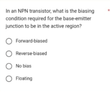 In an NPN transistor, what is the biasing
condition required for the base-emitter
junction to be in the active region?
Forward-biased
Reverse biased
No bias
Floating