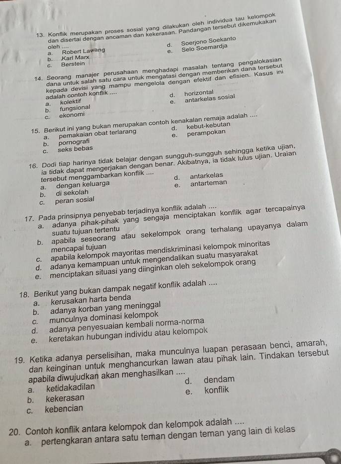 Konflik merupakan proses sosial yang dilakukan oleh individua tau kelompok
dan disertai dengan ancaman dan kekerasan. Pandangan tersebut dikemukakan
oleh ....
d. Soerjono Soekanto
a. Robert Lawang
e Selo Soemardja
b. Karl Marx
c. Berstein
14. Seorang manajer perusahaan menghadapi masalah tentang pengalokasian
dana untuk salah satu cara untuk mengatasi dengan memberikan dana tersebut
kepada devisi yang mampu mengelola dengan efektif dan efisien. Kasus ini
adalah contoh konflik ....
d. horizontal
c. ekonomi b. fungsional a. kolektif
e. antarkelas sosial
15. Berikut ini yang bukan merupakan contoh kenakalan remaja adalah ....
a. pemakaian obat terlarang d. kebut-kebutan
c. seks bebas b. pornografi e. perampokan
16. Dodi tiap harinya tidak belajar dengan sungguh-sungguh sehingga ketika ujian,
ia tidak dapat mengerjakan dengan benar. Akibatnya, ia tidak lulus ujian. Uraian
tersebut menggambarkan konflik ....
a. dengan keluarga d. antarkelas
b. di sekolah e. antarteman
c. peran sosial
17. Pada prinsipnya penyebab terjadinya konflik adalah ....
a. adanya pihak-pihak yang sengaja menciptakan konflik agar tercapainya
suatu tujuan tertentu
b. apabila seseorang atau sekelompok orang terhalang upayanya dalam
mencapai tujuan
c. apabila kelompok mayoritas mendiskriminasi kelompok minoritas
d. adanya kemampuan untuk mengendalikan suatu masyarakat
e. menciptakan situasi yang diinginkan oleh sekelompok orang
18. Berikut yang bukan dampak negatif konflik adalah ....
a. kerusakan harta benda
b. adanya korban yang meninggal
c. munculnya dominasi kelompok
d. adanya penyesuaian kembali norma-norma
e. keretakan hubungan individu atau kelompok
19. Ketika adanya perselisihan, maka munculnya luapan perasaan benci, amarah,
dan keinginan untuk menghancurkan lawan atau pihak lain. Tindakan tersebut
apabila diwujudkan akan menghasilkan ....
a ketidakadilan d. dendam
b. kekerasan e. konflik
c. kebencian
20. Contoh konflik antara kelompok dan kelompok adalah ....
a. pertengkaran antara satu teman dengan teman yang lain di kelas