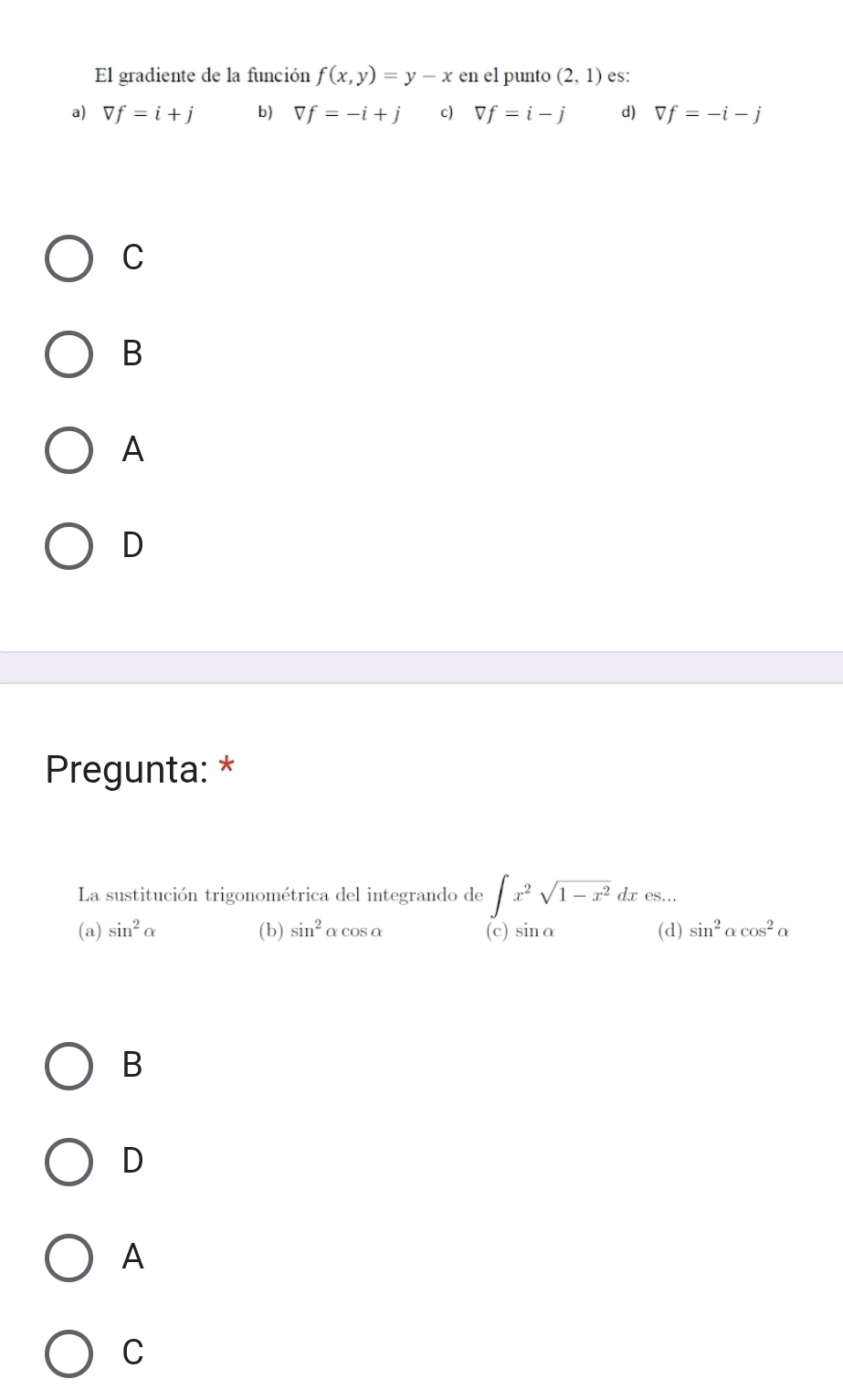 El gradiente de la función f(x,y)=y-x en el punto (2,1) es:
a) Vf=i+j b) Vf=-i+j c) Vf=i-j d) Vf=-i-j
C
B
A
D
Pregunta: *
La sustitución trigonométrica del integrando de ∈t x^2sqrt(1-x^2) dx es...
(a) sin^2alpha (b) sin^2alpha cos alpha (c) sin alpha (d) sin^2alpha cos^2alpha
B
D
A
C