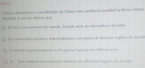 riqab>
A) Tem a 3a economia do mundo, ficando atrás da Alemanha e da Índia.
B) Comercializa produtos industrializados com países de diversas regiões do munde
C) Investiu expressivamente no Programa Espacial nos últimos anos.
D) Tem centenas de instalações militares em diferentes lugares do mundo.