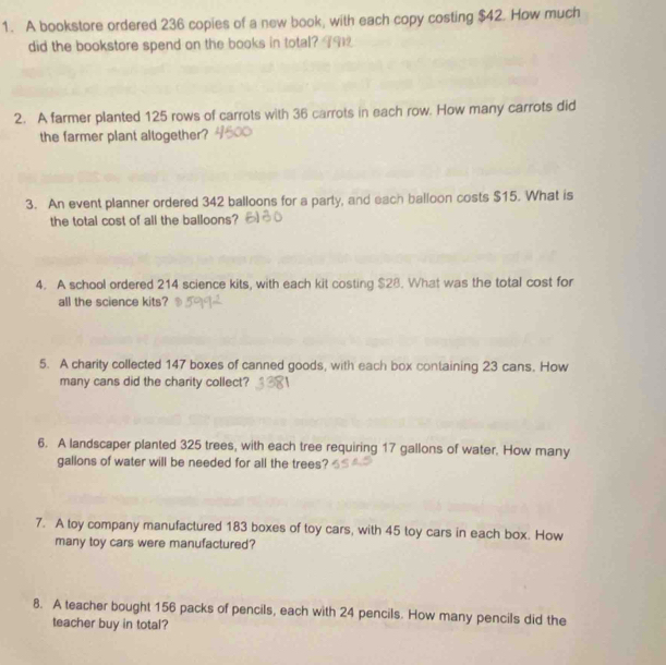 A bookstore ordered 236 copies of a new book, with each copy costing $42. How much 
did the bookstore spend on the books in total? 9 
2. A farmer planted 125 rows of carrots with 36 carrots in each row. How many carrots did 
the farmer plant altogether? 
3. An event planner ordered 342 balloons for a party, and each balloon costs $15. What is 
the total cost of all the balloons? 
4. A school ordered 214 science kits, with each kit costing $28. What was the total cost for 
all the science kits? 
5. A charity collected 147 boxes of canned goods, with each box containing 23 cans. How 
many cans did the charity collect? 
6. A landscaper planted 325 trees, with each tree requiring 17 gallons of water. How many
gallons of water will be needed for all the trees? 
7. A toy company manufactured 183 boxes of toy cars, with 45 toy cars in each box. How 
many toy cars were manufactured? 
8. A teacher bought 156 packs of pencils, each with 24 pencils. How many pencils did the 
teacher buy in total?