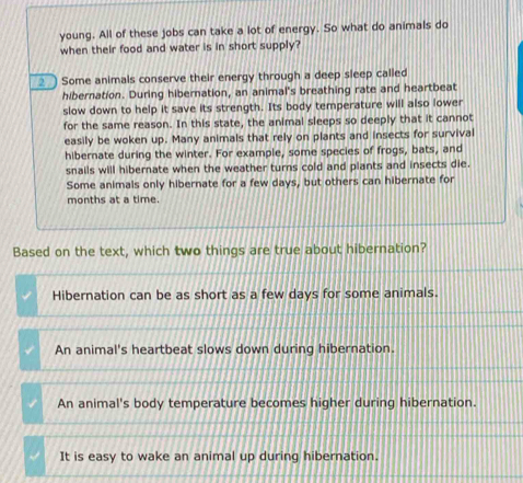 young. All of these jobs can take a lot of energy. So what do animals do
when their food and water is in short supply?
__) Some animals conserve their energy through a deep sleep called
hibernation. During hibernation, an animal's breathing rate and heartbeat
slow down to help it save its strength. Its body temperature will also lower
for the same reason. In this state, the animal sleeps so deeply that it cannot
easily be woken up. Many animals that rely on plants and insects for survival
hibernate during the winter. For example, some species of frogs, bats, and
snails will hibernate when the weather turns cold and plants and insects die.
Some animals only hibernate for a few days, but others can hibernate for
months at a time
Based on the text, which two things are true about hibernation?
Hibernation can be as short as a few days for some animals.
An animal's heartbeat slows down during hibernation.
An animal's body temperature becomes higher during hibernation.
It is easy to wake an animal up during hibernation.