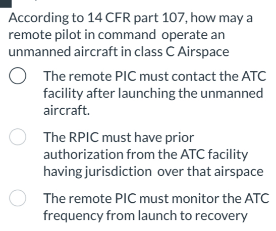 According to 14 CFR part 107, how may a
remote pilot in command operate an
unmanned aircraft in class C Airspace
The remote PIC must contact the ATC
facility after launching the unmanned
aircraft.
The RPIC must have prior
authorization from the ATC facility
having jurisdiction over that airspace
The remote PIC must monitor the ATC
frequency from launch to recovery