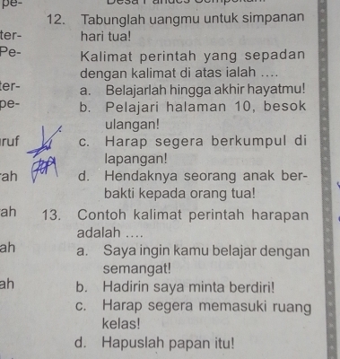 pe
12. Tabunglah uangmu untuk simpanan
ter- hari tua!
Pe- Kalimat perintah yang sepadan
dengan kalimat di atas ialah ....
ter− a. Belajarlah hingga akhir hayatmu!
pe- b. Pelajari halaman 10, besok
ulangan!
ruf c. Harap segera berkumpul di
lapangan!
ah d. Hendaknya seorang anak ber-
bakti kepada orang tua!
ah 13. Contoh kalimat perintah harapan
adalah ....
ah a. Saya ingin kamu belajar dengan
semangat!
ah b. Hadirin saya minta berdiri!
c. Harap segera memasuki ruang
kelas!
d. Hapuslah papan itu!