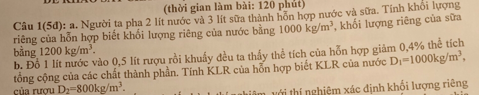 (thời gian làm bài: 120 phút) 
Câu 1(5đ): a. Người ta pha 2 lít nước và 3 lít sữa thành hỗn hợp nước và sữa. Tính khổi lượng 
riêng của hỗn hợp biết khối lượng riêng của nước bằng 1000kg/m^3 , khối lượng riêng của sữa 
bằng 1200kg/m^3. 
b. Đồ vào 0,5 lít rượu rồi khuấy đều ta thấy thể tích của hỗn hợp giảm 0,4% thể tích 
tổng cộng của các chất thành phần. Tính KLR của hỗn hợp biết KLR của nước D_1=1000kg/m^3, 
của rươu D_2=800kg/m^3. 
với thí nghiêm xác định khối lượng riêng