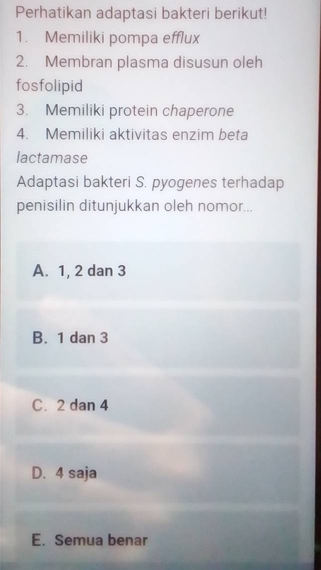 Perhatikan adaptasi bakteri berikut!
1. Memiliki pompa efflux
2. Membran plasma disusun oleh
fosfolipid
3. Memiliki protein chaperone
4. Memiliki aktivitas enzim beta
lactamase
Adaptasi bakteri S. pyogenes terhadap
penisilin ditunjukkan oleh nomor...
A. 1, 2 dan 3
B. 1 dan 3
C. 2 dan 4
D. 4 saja
E. Semua benar