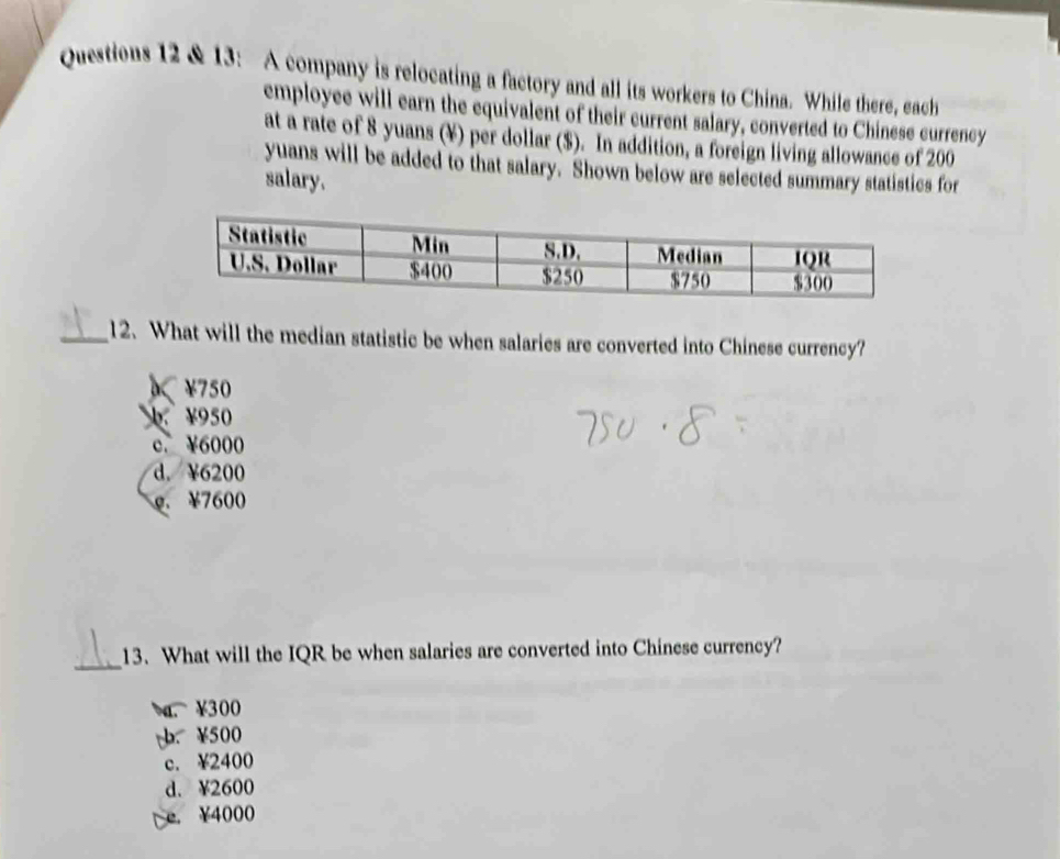 13: A company is relocating a factory and all its workers to China. While there, each
employee will earn the equivalent of their current salary, converted to Chinese currency
at a rate of 8 yuans (¥) per dollar ($). In addition, a foreign living allowance of 200
yuans will be added to that salary. Shown below are selected summary statistics for
salary.
_12. What will the median statistic be when salaries are converted into Chinese currency?
)< <tex>¥750
¥950
c. ¥6000
d. ¥6200
g. ¥7600
_
13. What will the IQR be when salaries are converted into Chinese currency?
a. ¥300
¥500
c. ¥2400
d. ¥2600
e. ¥4000