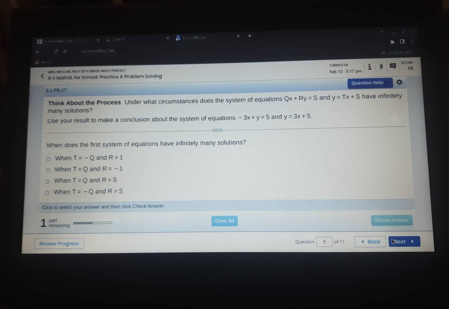 Savvas Realze
saveasrealize com
0%
MRS. NIX & MS. RILEY BTH GRADE MATH PERIOD 1 TURNED IN
SCORE
5-1: MathXL for School: Practice & Problem Solving Feb 12 - 5:17 pm
5.1.PS-17 Question Help
Think About the Process Under what circumstances does the system of equations Qx+Ry=S and y=Tx+S have infinitely
many solutions?
Use your result to make a conclusion about the system of equations -3x+y=5 and y=3x+5. 
When does the first system of equations have infinitely many solutions?
When T=-Q and R=1
When T=Q and R=-1
When T=Q and R=S
When T=-Q and R=S
Click to select your answer and then click Check Answer.
part Clear All Check Answer
remaining
Question 9
Review Progress of 11 ◀ Back Next