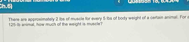 Question 18, 0, 4,14-4 
Ch.6) 
There are approximately 2 lbs of muscle for every 5 lbs of body weight of a certain animal. For a
125-Ib animal, how much of the weight is muscle?