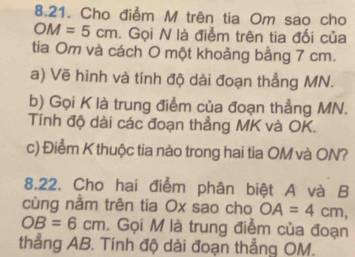 Cho điểm M trên tia Om sao cho
OM=5cm. Gọi N là điểm trên tia đối của 
tia Om và cách O một khoảng bằng 7 cm. 
a) Vẽ hình và tính độ dài đoạn thẳng MN. 
b) Gọi K là trung điểm của đoạn thẳng MN. 
Tính độ dài các đoạn thẳng MK và OK. 
c) Điểm K thuộc tia nào trong hai tia OM và ON? 
8.22. Cho hai điểm phân biệt A và B
cùng nằm trên tia Ox sao cho OA=4cm,
OB=6cm. Gọi M là trung điểm của đoạn 
thẳng AB. Tính độ dài đoạn thẳng OM.