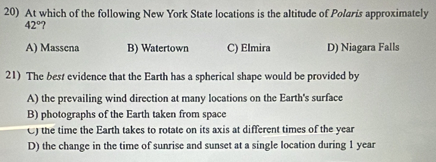 At which of the following New York State locations is the altitude of Polaris approximately
42° 2
A) Massena B) Watertown C) Elmira D) Niagara Falls
21) The best evidence that the Earth has a spherical shape would be provided by
A) the prevailing wind direction at many locations on the Earth's surface
B) photographs of the Earth taken from space
C) the time the Earth takes to rotate on its axis at different times of the year
D) the change in the time of sunrise and sunset at a single location during 1 year