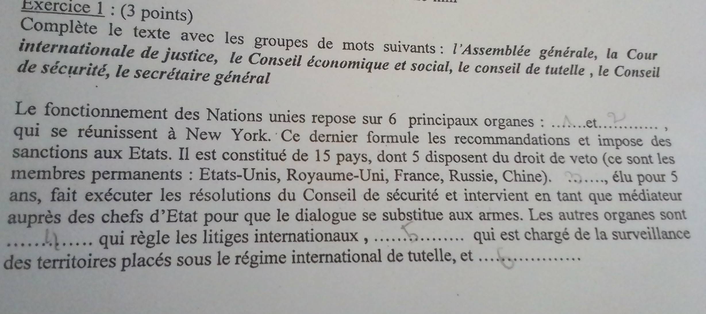 Complète le texte avec les groupes de mots suivants : l'Assemblée générale, la Cour 
internationale de justice, le Conseil économique et social, le conseil de tutelle , le Conseil 
de sécurité, le secrétaire général 
Le fonctionnement des Nations unies repose sur 6 principaux organes :_ 
et . 
, 
qui se réunissent à New York. Ce dernier formule les recommandations et impose des 
sanctions aux Etats. Il est constitué de 15 pays, dont 5 disposent du droit de veto (ce sont les 
membres permanents : Etats-Unis, Royaume-Uni, France, Russie, Chine). _élu pour 5
ans, fait exécuter les résolutions du Conseil de sécurité et intervient en tant que médiateur 
auprès des chefs d'Etat pour que le dialogue se substitue aux armes. Les autres organes sont 
_.. qui règle les litiges internationaux , .... qui est chargé de la surveillance 
des territoires placés sous le régime international de tutelle, et ...