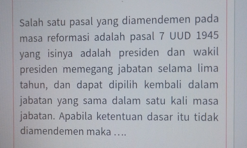 Salah satu pasal yang diamendemen pada 
masa reformasi adalah pasal 7 UUD 1945 
yang isinya adalah presiden dan wakil 
presiden memegang jabatan selama lima 
tahun, dan dapat dipilih kembali dalam 
jabatan yang sama dalam satu kali masa 
jabatan. Apabila ketentuan dasar itu tidak 
diamendemen maka ....