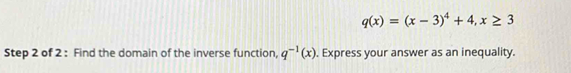 q(x)=(x-3)^4+4, x≥ 3
Step 2 of 2 : Find the domain of the inverse function, q^(-1)(x). Express your answer as an inequality.