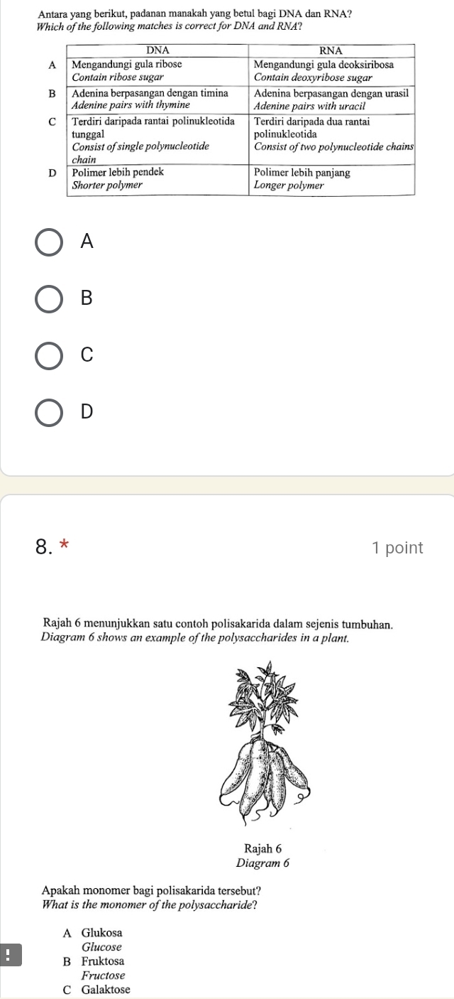 Antara yang berikut, padanan manakah yang betul bagi DNA dan RNA?
Which of the following matches is correct for DNA and RNA?
A
B
C
D
8.* 1 point
Rajah 6 menunjukkan satu contoh polisakarida dalam sejenis tumbuhan.
Diagram 6 shows an example of the polysaccharides in a plant.
Diagram 6
Apakah monomer bagi polisakarida tersebut?
What is the monomer of the polysaccharide?
A Glukosa
Glucose
! B Fruktosa
Fructose
C Galaktose