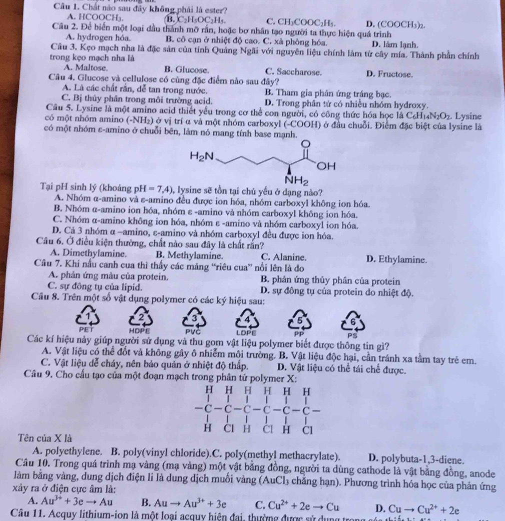 Chất nào sau đây không phải là ester?
A. HCOOCH₃. B. C_2H_5OC_2H_5. C. CH_3COOC_2H_5. D. COOCH_3)_2
Câu 2. Để biến một loại dầu thành mỡ rấn, hoặc bơ nhân tạo người ta thực hiện quá trình
A. hydrogen hóa. B. cô cạn ở nhiệt độ cao. C. xà phòng hóa. D. lâm lạnh.
Câu 3. Kẹo mạch nha là đặc sản của tỉnh Quảng Ngãi với nguyên liệu chính làm từ cây mía. Thành phần chính
trong kẹo mạch nha là
A. Maltose. B. Glucose. C. Saccharose. D. Fructose.
Câu 4. Glucose và cellulose có cùng đặc điểm nào sau đây?
A. Là các chất rắn, dễ tan trong nước. B. Tham gia phản ứng tráng bạc.
C. Bị thủy phân trong môi trường acid. D. Trong phân tứ có nhiều nhóm hydroxy.
Câu 5. Lysine là một amino acid thiết yếu trong cơ thể con người, có công thức hóa học là C_6H_14N_2O_2. Lysine
có một nhóm amino (-NH_2) ở vị trí α và một nhóm carboxyl (-COOH) ở đầu chuỗi. Điểm đặc biệt của lysine là
có một nhóm ε-amino ở chuỗi bên, làm nó mang tính base mạnh.
Tại pH sinh lý (khoảng pH=7,4) 0, lysine sẽ tồn tại chủ yếu ở dạng nào?
A. Nhóm α-amino và ε-amino đều được ion hóa, nhóm carboxyl không ion hóa.
B. Nhóm α-amino ion hóa, nhóm ε -amino và nhóm carboxyl không ion hóa.
C. Nhóm α-amino không ion hóa, nhóm ε -amino và nhóm carboxyl ion hóa.
D. Cả 3 nhóm α −amino, ε-amino và nhóm carboxyl đều được ion hóa.
Câu 6. Ở điều kiện thường, chất nào sau đây là chất rắn?
A. Dimethylamine. B. Methylamine. C. Alanine. D. Ethylamine.
Câu 7. Khí nấu canh cua thì thấy các mảng “riêu cua” nổi lên là do
A. phản ứng màu của protein. B. phản ứng thủy phân của protein
C. sự đông tụ của lipid. D. sự đồng tụ của protein do nhiệt độ.
Câu 8. Trên một số vật dụng polymer có các ký hiệu sau:
2 3
6
PET HDPE PVC LDPE PP PS
Các kí hiệu này giúp người sử dụng và thu gom vật liệu polymer biết được thông tin gì?
A. Vật liệu có thể đốt và không gây ô nhiễm môi trường. B. Vật liệu độc hại, cần tránh xa tầm tay trẻ em.
C. Vật liệu dễ cháy, nên bảo quản ở nhiệt độ thấp. D. Vật liệu có thể tái chế được.
Câu 9. Cho cấu tạo của một đoạn mạch trong phân tử polymer X:
H H H H H  H
      
-C-C C - C -C-C 
H  H C1
Tên của X là
A. polyethylene. B. poly(vinyl chloride).C. poly(methyl methacrylate). D. polybuta-1,3-diene.
Câu 10. Trong quá trình mạ vàng (mạ vàng) một vật bằng đồng, người ta dùng cathode là vật bằng đồng, anode
làm bằng vàng, dung dịch điện li là dung dịch muối vàng (AuCl₃ chẳng hạn). Phương trình hóa học của phản ứng
xảy ra ở điện cực âm là:
A. Au^(3+)+3eto Au B. Auto Au^(3+)+3e C. Cu^(2+)+2eto Cu D. Cuto Cu^(2+)+2e
Câu 11. Acquy lithium-ion là một loại acquy hiện đai, thường được sử dụng tr x+2