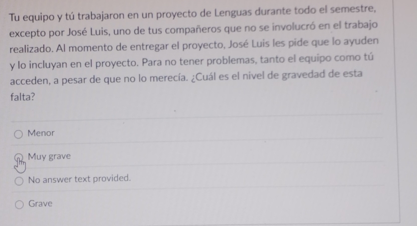 Tu equipo y tú trabajaron en un proyecto de Lenguas durante todo el semestre,
excepto por José Luis, uno de tus compañeros que no se involucró en el trabajo
realizado. Al momento de entregar el proyecto, José Luis les pide que lo ayuden
y lo incluyan en el proyecto. Para no tener problemas, tanto el equipo como tú
acceden, a pesar de que no lo merecía. ¿Cuál es el nivel de gravedad de esta
falta?
Menor
Muy grave
No answer text provided.
Grave