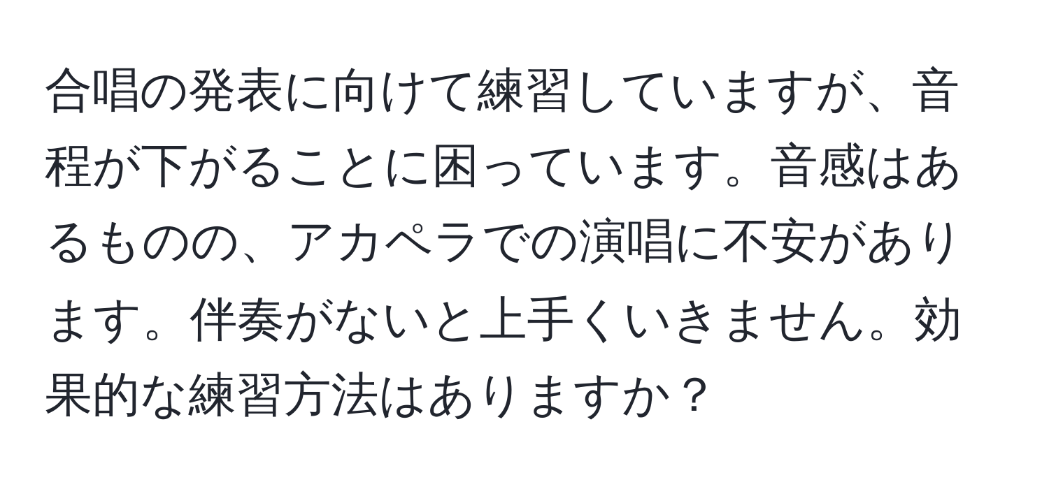 合唱の発表に向けて練習していますが、音程が下がることに困っています。音感はあるものの、アカペラでの演唱に不安があります。伴奏がないと上手くいきません。効果的な練習方法はありますか？