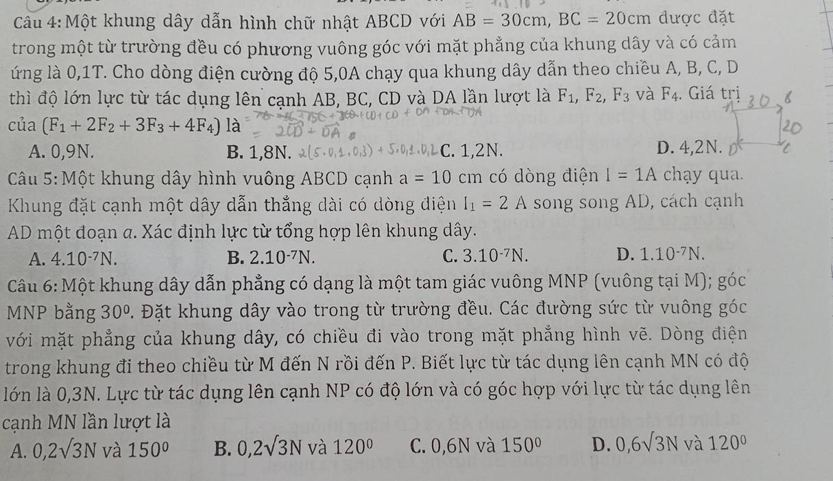 Một khung dây dẫn hình chữ nhật ABCD với AB=30cm,BC=20cm được đặt
trong một từ trường đều có phương vuông góc với mặt phẳng của khung dây và có cảm
ứng là 0,1T. Cho dòng điện cường độ 5,0A chạy qua khung dây dẫn theo chiều A, B, C, D
thì độ lớn lực từ tác dụng lên cạnh AB, BC, CD và DA lần lượt là F_1,F_2,F_3 và F_4. Giá trị
cua (F_1+2F_2+3F_3+4F_4)lpartial
A. 0,9N. B. 1,81 L :. 1,2N. D. 4,2N.
Câu 5: Một khung dây hình vuông ABCD cạnh a=10cm có dòng điện I=1A chạy qua.
Khung đặt cạnh một dây dẫn thắng dài có dòng điện I_1=2 A song song AD, cách cạnh
AD một đoạn a. Xác định lực từ tổng hợp lên khung dây.
A. 4.10^(-7)N. B. 2.10^(-7)N. C. 3.10^(-7)N. D. 1.10^(-7)N.
Câu 6: Một khung dây dẫn phẳng có dạng là một tam giác vuông MNP (vuông tại M); g'OC
MNP bằng 30° 2. Đặt khung dây vào trong từ trường đều. Các đường sức từ vuông góc
với mặt phẳng của khung dây, có chiều đi vào trong mặt phẳng hình vẽ. Dòng điện
trong khung đi theo chiều từ M đến N rồi đến P. Biết lực từ tác dụng lên cạnh MN có độ
lớn là 0,3N. Lực từ tác dụng lên cạnh NP có độ lớn và có góc hợp với lực từ tác dụng lên
cạnh MN lần lượt là
A. 0,2surd 3N và 150° B. 0,2surd 3N và 120° C. 0,6N và 150° D. 0,6sqrt(3)N và 120°