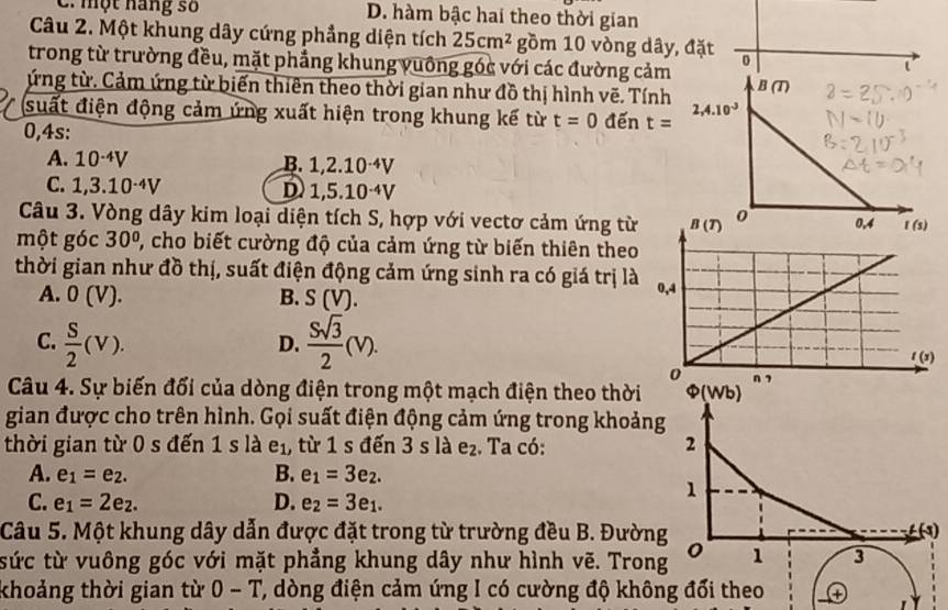 C. một hang số D. hàm bậc hai theo thời gian
Câu 2. Một khung dây cứng phẳng diện tích 25cm^2 gồm 10 vòng dây, đặt 0
trong từ trường đều, mặt phầng khung vuống góc với các đường cảm
ứng từ. Cảm ứng từ biến thiên theo thời gian như đồ thị hình vẽ. Tính
suất điện động cảm ứng xuất hiện trong khung kế từ t=0 đến t=
0,4s:
A. 10^(-4)V
B. 1,2.10^(-4)V
C. 1,3.10^(-4)V D 1,5.10^(-4)V
Câu 3. Vòng dây kim loại diện tích S, hợp với vectơ cảm ứng từ
một góc 30° 2, cho biết cường độ của cảm ứng từ biến thiên theo
thời gian như đồ thị, suất điện động cảm ứng sinh ra có giá trị là
A. 0(V). B. S(V).
C.  S/2 (v).  Ssqrt(3)/2 (V).
D.
Câu 4. Sự biến đối của dòng điện trong một mạch điện theo thời Phi (Wb)
gian được cho trên hình. Gọi suất điện động cảm ứng trong khoảng
thời gian từ 0 s đến 1 s là e_1, từ 1 s đến 3 s là e_2. Ta có: 2
A. e_1=e_2. B. e_1=3e_2.
C. e_1=2e_2. D. e_2=3e_1.
1
Câu 5. Một khung dây dẫn được đặt trong từ trường đều B. Đường (3)
tức từ vuông góc với mặt phẳng khung dây như hình vẽ. Trong 1 3
khoảng thời gian từ 0-T ', òng điện cảm ứng I có cường độ không đổi theo ④