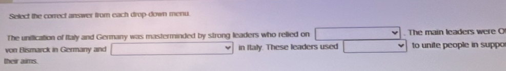 Select the correct answer from each drop-down menu. 
The unillication of Italy and Germany was masterminded by strong leaders who relied on . The main leaders were O 
von Bismarck in Germany and in Italy. These leaders used to unite people in suppo 
their aims.