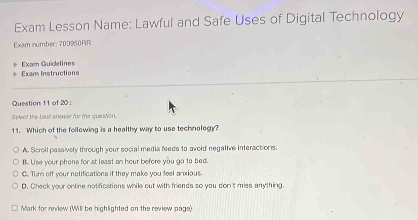 Exam Lesson Name: Lawful and Safe Uses of Digital Technology
Exam number: 700950RR
Exam Guidelines
Exam Instructions
Question 11 of 20 :
Select the best answer for the question.
11. Which of the following is a healthy way to use technology?
A. Scroll passively through your social media feeds to avoid negative interactions.
B. Use your phone for at least an hour before you go to bed.
C. Turn off your notifications if they make you feel anxious.
D. Check your online notifications while out with friends so you don't miss anything.
Mark for review (Will be highlighted on the review page)