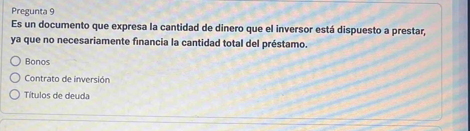 Pregunta 9
Es un documento que expresa la cantidad de dinero que el inversor está dispuesto a prestar,
ya que no necesariamente financia la cantidad total del préstamo.
Bonos
Contrato de inversión
Títulos de deuda