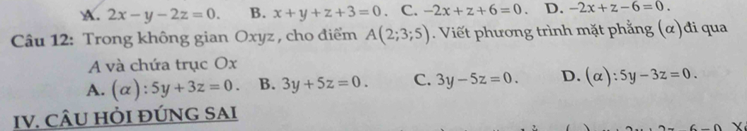 A. 2x-y-2z=0. B. x+y+z+3=0 、 C. -2x+z+6=0. D. -2x+z-6=0. 
Câu 12: Trong không gian Oxyz , cho điểm A(2;3;5). Viết phương trình mặt phẳng (α)đi qua
A và chứa trục Ox
A. (alpha ):5y+3z=0. B. 3y+5z=0. C. 3y-5z=0. D. (alpha ):5y-3z=0. 
IV. CÂU HỜI ĐÚNG SAI