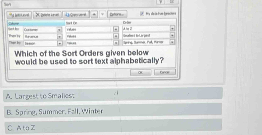 Sort
"N add Level × Delete Level «a Copy Level ^ v Optons... ⑦ My data has beaders
Which of the Sort Orders given below
would be used to sort text alphabetically?
OK Cancel
A. Largest to Smallest
B. Spring, Summer, Fall, Winter
C. A to Z