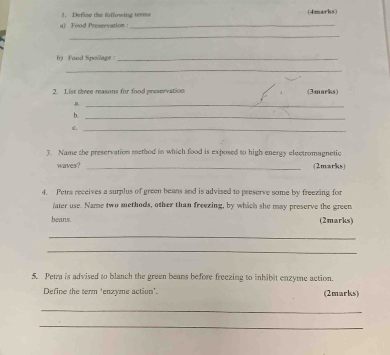 Define the following terms (4marks) 
a) Food Preservation : 
_ 
_ 
b) Food Spoilage :_ 
_ 
2. List three reasons for food preservation (3marks) 
a._ 
b._ 
c._ 
3. Name the preservation method in which food is exposed to high energy electromagnetic 
waves? _(2marks) 
4. Petra receives a surplus of green beans and is advised to preserve some by freezing for 
later use. Name two methods, other than freezing, by which she may preserve the green 
beans. (2marks) 
_ 
_ 
5. Petra is advised to blanch the green beans before freezing to inhibit enzyme action. 
Define the term ‘enzyme action’. (2marks) 
_ 
_